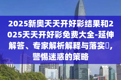 2025新奥天天开好彩结果和2025天天开好彩免费大全-延伸解答、专家解析解释与落实​,警惕迷惑的策略