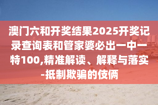澳门六和开奖结果2025开奖记录查询表和管家婆必出一中一特100,精准解读、解释与落实-抵制欺骗的伎俩
